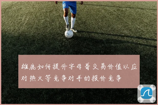 雄鹿如何提升字母哥交易价值以应对热火等竞争对手的报价竞争