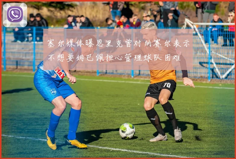 塞尔媒体曝恩里克曾对纳赛尔表示不想要姆巴佩担心管理球队困难