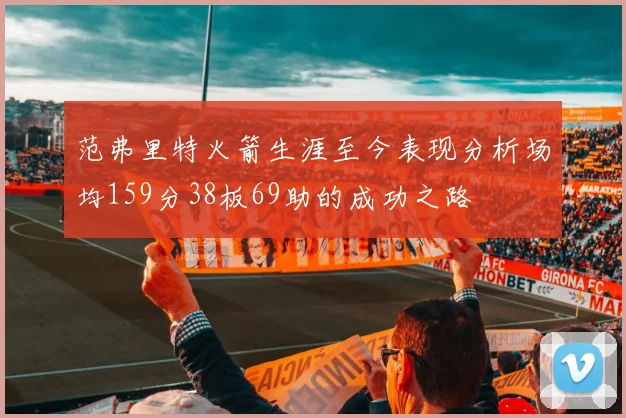 范弗里特火箭生涯至今表现分析场均159分38板69助的成功之路