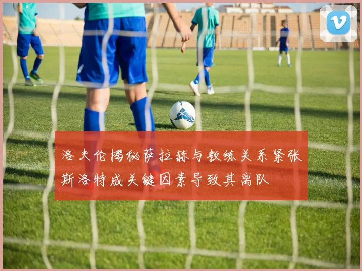 洛夫伦揭秘萨拉赫与教练关系紧张斯洛特成关键因素导致其离队