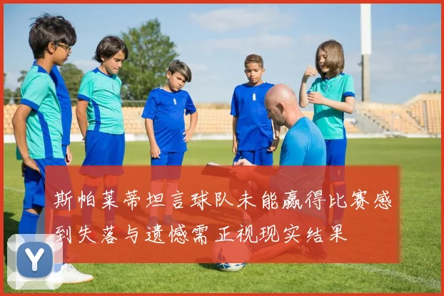 斯帕莱蒂坦言球队未能赢得比赛感到失落与遗憾需正视现实结果