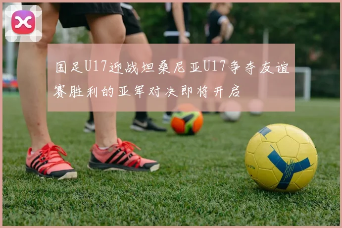 国足U17迎战坦桑尼亚U17争夺友谊赛胜利的亚军对决即将开启